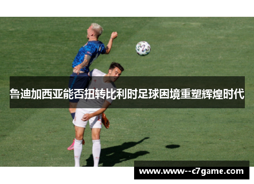 鲁迪加西亚能否扭转比利时足球困境重塑辉煌时代